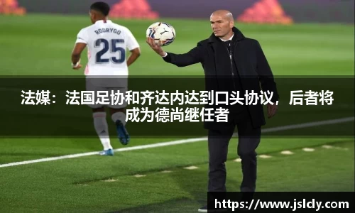 法媒：法国足协和齐达内达到口头协议，后者将成为德尚继任者